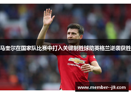 马奎尔在国家队比赛中打入关键制胜球助英格兰逆袭获胜