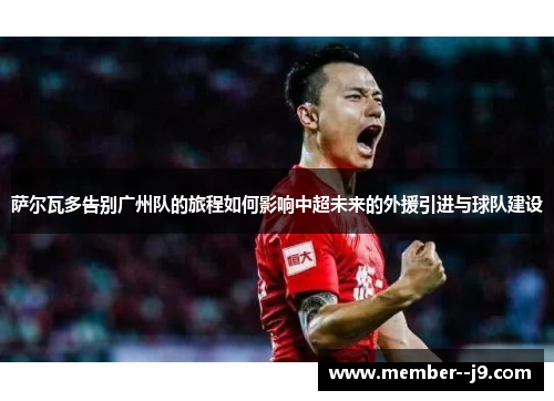 萨尔瓦多告别广州队的旅程如何影响中超未来的外援引进与球队建设