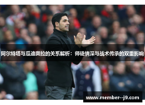 阿尔特塔与瓜迪奥拉的关系解析：师徒情深与战术传承的双重影响